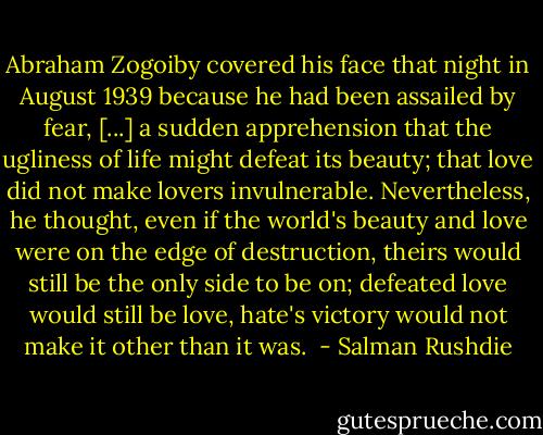 Abraham Zogoiby covered his face that night in August 1939 because he had been assailed by fear, [...] a sudden apprehension that the ugliness of life might defeat its beauty; that love did not make lovers invulnerable. Nevertheless, he thought, even if the world's beauty and love were on the edge of destruction, theirs would still be the only side to be on; defeated love would still be love, hate's victory would not make it other than it was.  - Salman Rushdie