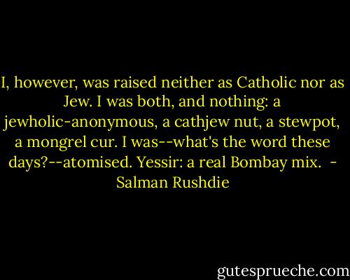 I, however, was raised neither as Catholic nor as Jew. I was both, and nothing: a jewholic-anonymous, a cathjew nut, a stewpot, a mongrel cur. I was--what's the word these days?--atomised. Yessir: a real Bombay mix.  - Salman Rushdie