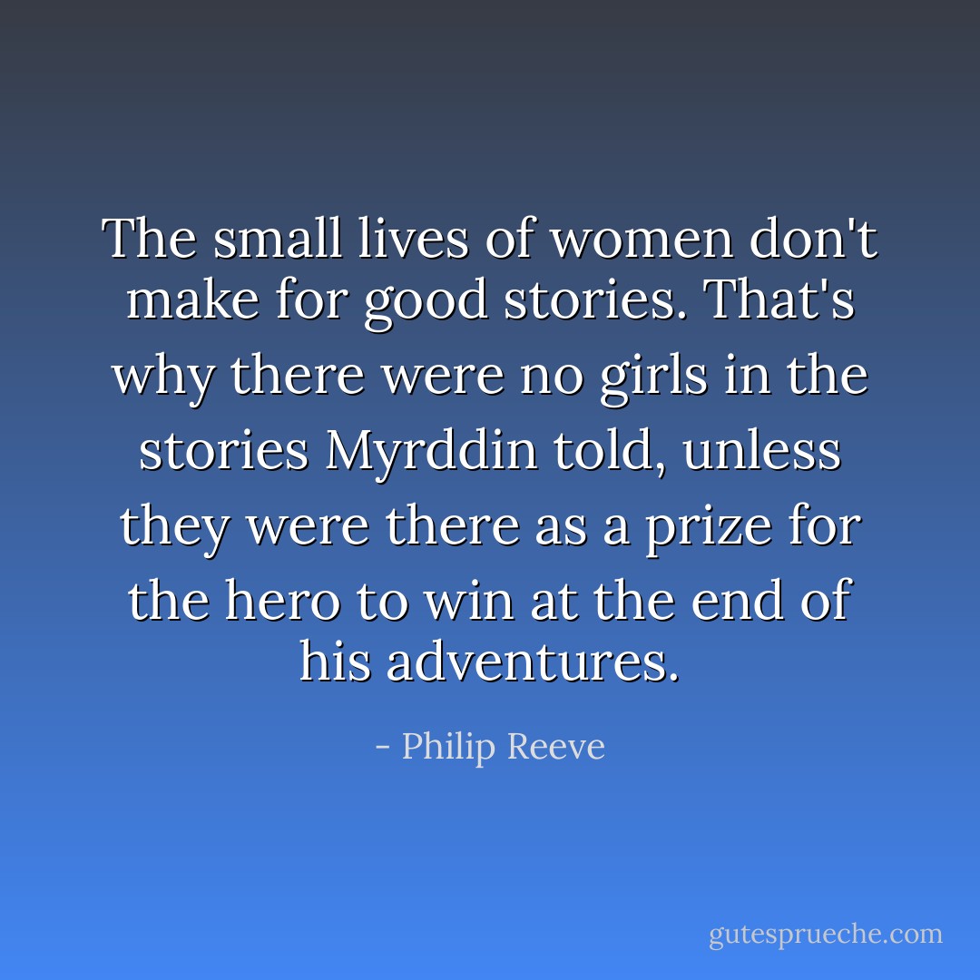 The small lives of women don't make for good stories. That's why there were no girls in the stories Myrddin told, unless they were there as a prize for the hero to win at the end of his adventures. - Philip Reeve