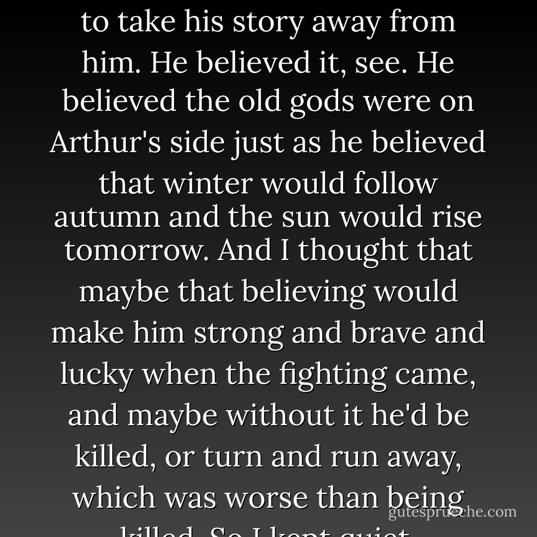 But the look on his face was so strange that I hadn't the heart to take his story away from him. He believed it, see. He believed the old gods were on Arthur's side just as he believed that winter would follow autumn and the sun would rise tomorrow. And I thought that maybe that believing would make him strong and brave and lucky when the fighting came, and maybe without it he'd be killed, or turn and run away, which was worse than being killed. So I kept quiet. - Philip Reeve