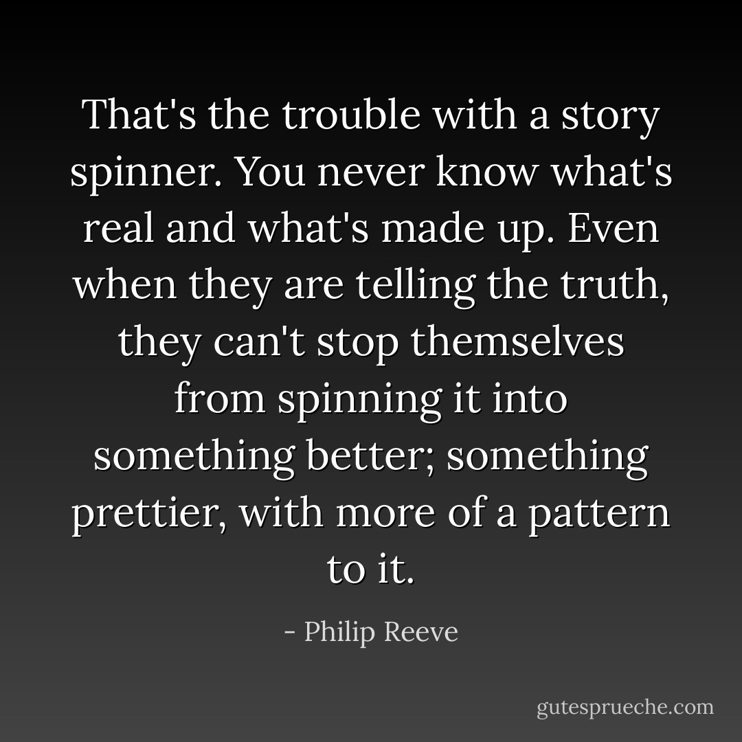 That's the trouble with a story spinner. You never know what's real and what's made up. Even when they are telling the truth, they can't stop themselves from spinning it into something better; something prettier, with more of a pattern to it. - Philip Reeve