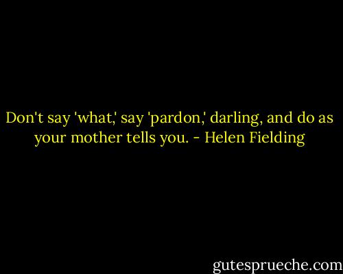 Don't say 'what,' say 'pardon,' darling, and do as your mother tells you. - Helen Fielding