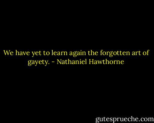 We have yet to learn again the forgotten art of gayety. - Nathaniel Hawthorne