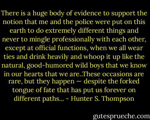 There is a huge body of evidence to support the notion that me and the police were put on this earth to do extremely different things and never to mingle professionally with each other, except at official functions, when we all wear ties and drink heavily and whoop it up like the natural, good-humored wild boys that we know in our hearts that we are..These occasions are rare, but they happen — despite the forked tongue of fate that has put us forever on different paths... - Hunter S. Thompson