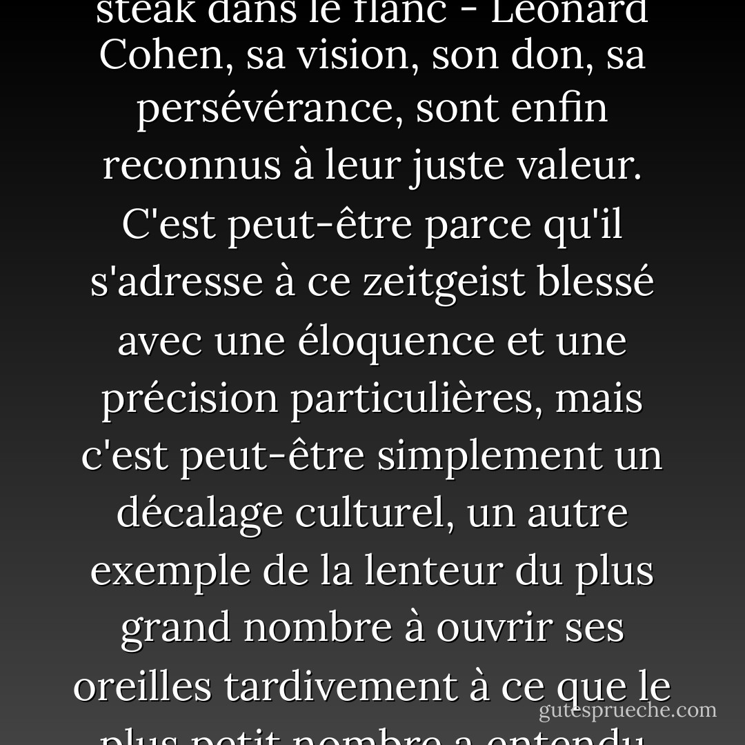 Il est descendu du nord à bord d'un esquif de cuir manœuvré par un équipage de trolls. Sa cape de fourrure était recouverte de cire de bougie et son front taché de vin, bien que l'on ne s'en aperçoive que rarement grâce au masque de renard qu'il portait en permanence. Une plume entre les dents, une larme solitaire dans la paume, il était le jeune prince poète de Montréal, beau, immaculé, à la recherche de portes plus solides pour y clouer ses vers poignants. <À Manhattan, la poussière s'est infiltrée dans sa bouteille d'encre. À Vienne, sa boîte à épices a explosé. Sur l'île grecque d'Hydra, Orphée vint à lui à l'aube, à califourchon sur un âne transparent, et lui tendit sa guitare bon marché. Dès lors, il s'expose volontairement et sans vergogne à la contagion de la musique. À la curiosité secrètement religieuse du voyageur s'ajoute la dignité ouvertement téméraire du troubadour. Lorsqu'il revint en Amérique, les chansons travaillaient en lui comme des abeilles dans un grenier. Les connaisseurs ont développé des envies pour son miel nocturne, malgré le fait que les cœurs étaient parfois piqués. <Aujourd'hui, trente ans plus tard, alors que la société se dirige à grands pas vers le millénaire - tout en clamant et en hurlant, comme un orang-outan avec un couteau à steak dans le flanc - Leonard Cohen, sa vision, son don, sa persévérance, sont enfin reconnus à leur juste valeur. C'est peut-être parce qu'il s'adresse à ce zeitgeist blessé avec une éloquence et une précision particulières, mais c'est peut-être simplement un décalage culturel, un autre exemple de la lenteur du plus grand nombre à ouvrir ses oreilles tardivement à ce que le plus petit nombre a entendu depuis toujours. Quoi qu'il en soit, le rideau d'étincelles s'est déchiré, le portail du boogie-woogie est sorti de ses gonds et L. Cohen est assis devant un autel dans le jardin, jouissant solennellement d'une nouvelle popularité et d'un plus grand respect. <Dès le début, ses pairs musiciens ont reconnu la capacité de Cohen à établir des analogies succinctes entre les réalités de la vie, son talent à créer des relations intimes entre le monde intérieur du désir et du langage et le monde extérieur des trains et des violons. Même les interprètes qui n'ont pas "repris" ses compositions ou qui n'ont pas été ouvertement influencés par elles ont professé leur admiration pour leur art : les mélodies sombrement délicieuses - bouquets auditifs de gardénia et de chardon - qui rappellent un Kurt Weill électrifié et dé-germanisé ; les paroles ludiques (et donc dangereusement) pleureuses qui peuvent peler la pomme de l'amour et la pêche du désir avec un couteau qui coupe jusqu'au mystère, une couche que Cole Porter n'a pas pu mettre à nu. C'est leur désir d'honorer L. Cohen, auteur-compositeur, qui a incité une délégation de nos artistes les plus brillants à gravir, un par un, bâtons de mousse fumants, l'escalier raide et salé de la Tour de la Chanson. - Tom Robbins