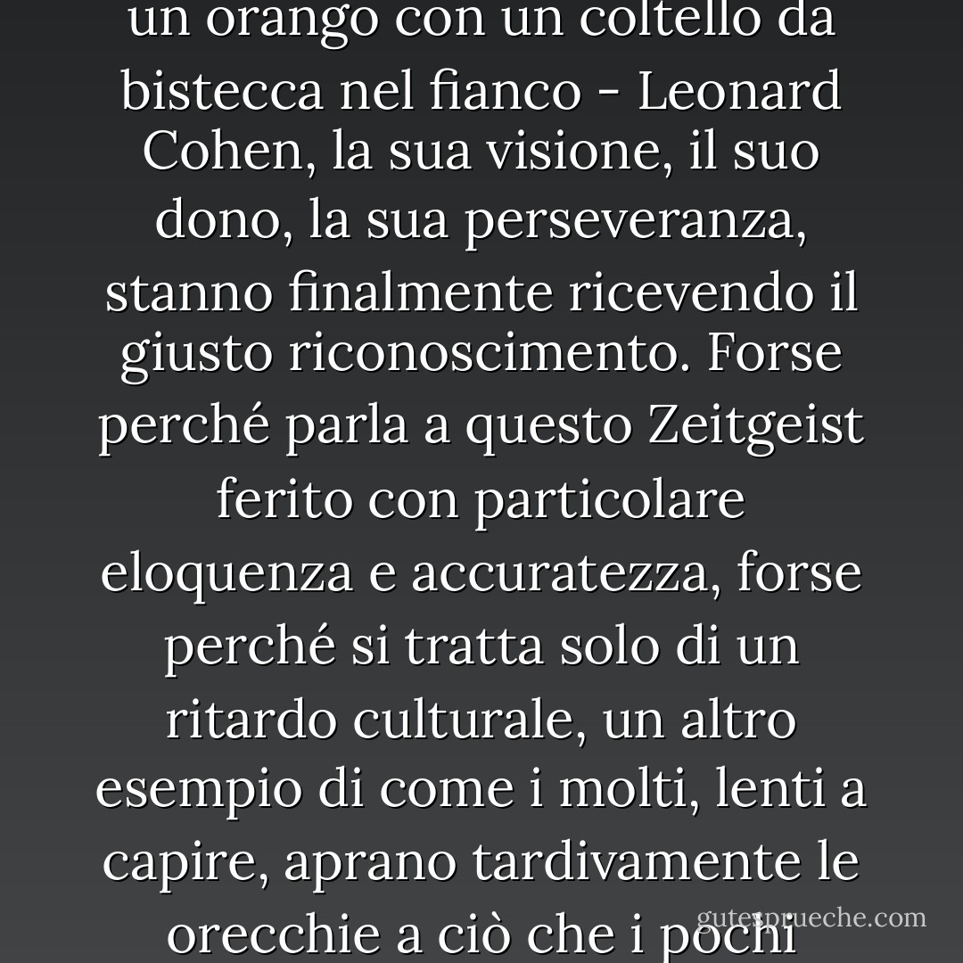 Era stato portato a remi dal nord in una scialuppa di cuoio con a bordo una ciurma di troll. Il suo mantello di pelliccia era incrostato di cera di candela, la sua fronte era macchiata di blu dal vino - anche se quest'ultimo aspetto veniva raramente notato grazie alla maschera di volpe che indossava in ogni momento. Con la penna d'oca tra i denti e una lacrima solitaria sul palmo della mano, era il giovane poeta principe di Montreal, bello, immacolato, alla ricerca di porte più solide su cui inchiodare i suoi versi struggenti. <br />A Manhattan, la grana si infilava nel suo flacone d'inchiostro. A Vienna, la sua scatola di spezie esplose. Sull'isola greca di Hydra, Orfeo gli si presentò all'alba a cavallo di un asino trasparente e gli riannodò la chitarra da quattro soldi. Da quel momento in poi, si espose spudoratamente e volontariamente al contagio della musica. Alla curiosità segretamente religiosa del viaggiatore, si aggiunse la dignità apertamente temeraria del trovatore. Quando tornò in America, le canzoni lavoravano in lui come le api in una soffitta. Gli intenditori svilupparono la voglia del suo miele notturno, nonostante i cuori venissero occasionalmente punti. <br /><br />Ora, trent'anni dopo, mentre la società barcolla verso il millennio - inchiodando e stridendo nel frattempo, come un orango con un coltello da bistecca nel fianco - Leonard Cohen, la sua visione, il suo dono, la sua perseveranza, stanno finalmente ricevendo il giusto riconoscimento. Forse perché parla a questo Zeitgeist ferito con particolare eloquenza e accuratezza, forse perché si tratta solo di un ritardo culturale, un altro esempio di come i molti, lenti a capire, aprano tardivamente le orecchie a ciò che i pochi hanno sempre sentito. In ogni caso, la cortina di scintille si è strappata, il cancello del boogie-woogie si è liberato dai suoi cardini e L. Cohen siede su un altare in giardino, godendo solennemente di una nuova popolarità e di un maggiore rispetto. <br /><br />Fin dall'inizio, i suoi colleghi musicisti hanno riconosciuto la capacità di Cohen di stabilire analogie succinte tra le realtà della vita, il suo talento nel creare relazioni intime tra il mondo interiore del desiderio e del linguaggio e il mondo esteriore dei treni e dei violini. Anche gli interpreti che non hanno "coverizzato" le sue composizioni né ne sono stati apertamente influenzati hanno confessato di ammirarne l'abilità artistica: le melodie oscuramente deliziose - bouquet sonori di gardenia e cardo - che fanno pensare a un Kurt Weill elettrificato e de-tedeschizzato; i testi giocosamente (e quindi pericolosamente) luttuosi che sanno sbucciare la mela dell'amore e la pesca della lussuria con un coltello che taglia fino al mistero, uno strato che Cole Porter non è riuscito a svelare. È il desiderio di onorare L. Cohen, autore di canzoni, che ha spinto una delegazione dei nostri artisti più brillanti a salire, uno alla volta, con i bastoncini di zucchero fumanti, la scala ripida e salata della Torre della Canzone. - Tom Robbins