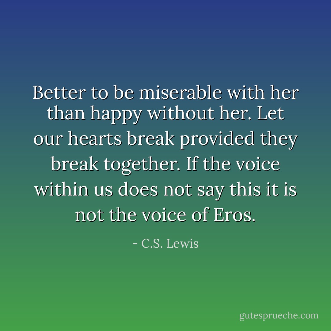 Better to be miserable with her than happy without her. Let our hearts break provided they break together. If the voice within us does not say this it is not the voice of Eros. - C.S. Lewis