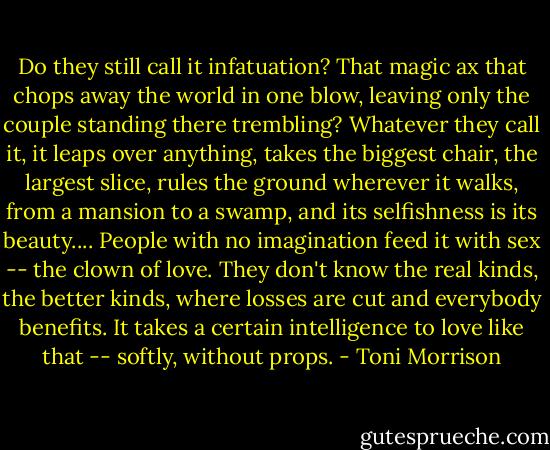Do they still call it infatuation? That magic ax that chops away the world in one blow, leaving only the couple standing there trembling? Whatever they call it, it leaps over anything, takes the biggest chair, the largest slice, rules the ground wherever it walks, from a mansion to a swamp, and its selfishness is its beauty.... People with no imagination feed it with sex -- the clown of love. They don't know the real kinds, the better kinds, where losses are cut and everybody benefits. It takes a certain intelligence to love like that -- softly, without props. - Toni Morrison