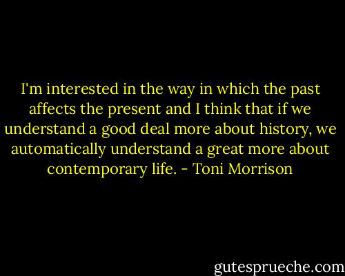 I'm interested in the way in which the past affects the present and I think that if we understand a good deal more about history, we automatically understand a great more about contemporary life. - Toni Morrison