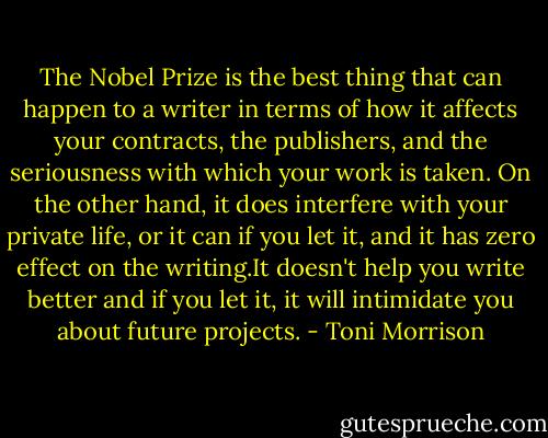 The Nobel Prize is the best thing that can happen to a writer in terms of how it affects your contracts, the publishers, and the seriousness with which your work is taken. On the other hand, it does interfere with your private life, or it can if you let it, and it has zero effect on the writing.It doesn't help you write better and if you let it, it will intimidate you about future projects. - Toni Morrison
