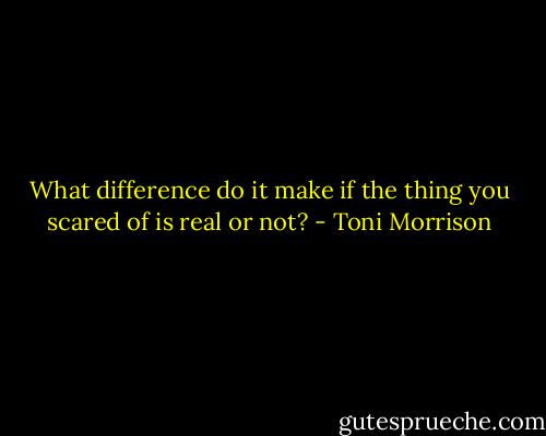 What difference do it make if the thing you scared of is real or not? - Toni Morrison