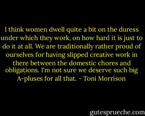 I think women dwell quite a bit on the duress under which they work, on how hard it is just to do it at all. We are traditionally rather proud of ourselves for having slipped creative work in there between the domestic chores and obligations. I'm not sure we deserve such big A-pluses for all that. - Toni Morrison