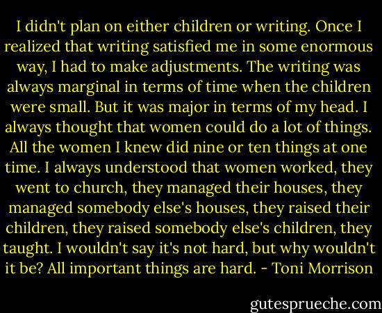 I didn't plan on either children or writing. Once I realized that writing satisfied me in some enormous way, I had to make adjustments. The writing was always marginal in terms of time when the children were small. But it was major in terms of my head. I always thought that women could do a lot of things. All the women I knew did nine or ten things at one time. I always understood that women worked, they went to church, they managed their houses, they managed somebody else's houses, they raised their children, they raised somebody else's children, they taught. I wouldn't say it's not hard, but why wouldn't it be? All important things are hard. - Toni Morrison
