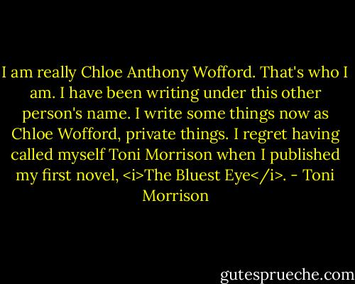 I am really Chloe Anthony Wofford. That's who I am. I have been writing under this other person's name. I write some things now as Chloe Wofford, private things. I regret having called myself Toni Morrison when I published my first novel, <i>The Bluest Eye</i>. - Toni Morrison