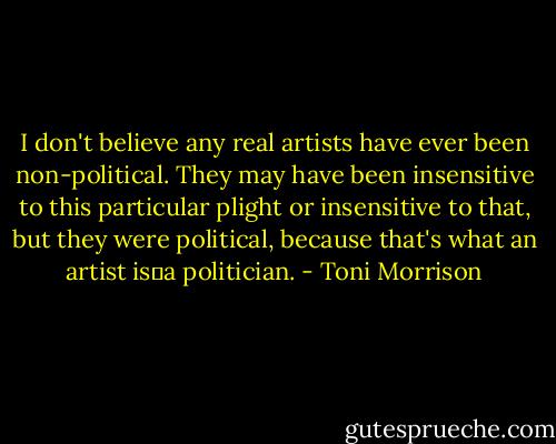 I don't believe any real artists have ever been non-political. They may have been insensitive to this particular plight or insensitive to that, but they were political, because that's what an artist is―a politician. - Toni Morrison