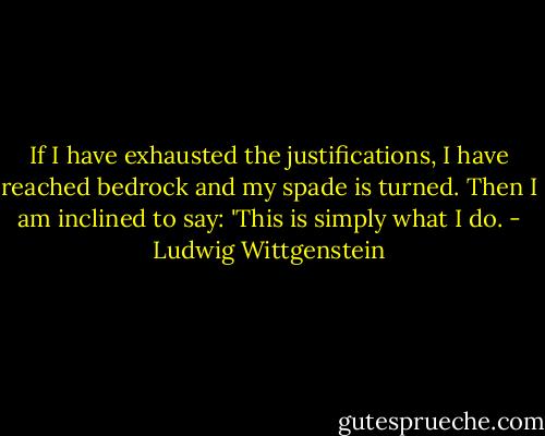 If I have exhausted the justifications, I have reached bedrock and my spade is turned. Then I am inclined to say: 'This is simply what I do. - Ludwig Wittgenstein