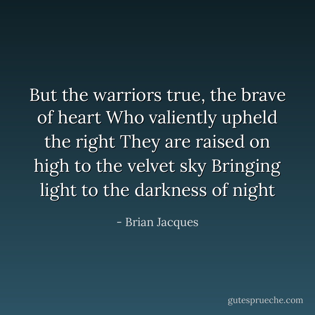 But the warriors true, the brave of heart<br />Who valiently upheld the right<br />They are raised on high to the velvet sky<br />Bringing light to the darkness of night - Brian Jacques