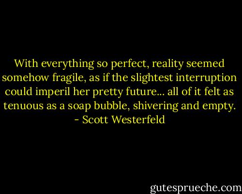 With everything so perfect, reality seemed somehow fragile, as if the slightest interruption could imperil her pretty future... all of it felt as tenuous as a soap bubble, shivering and empty. - Scott Westerfeld