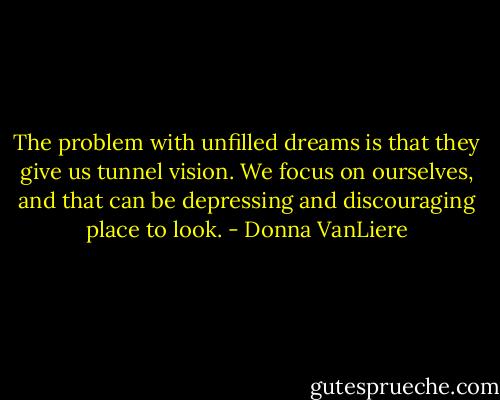 The problem with unfilled dreams is that they give us tunnel vision. We focus on ourselves, and that can be depressing and discouraging place to look. - Donna VanLiere