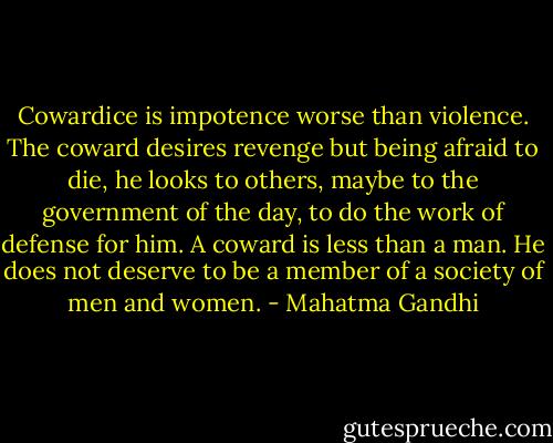 Cowardice is impotence worse than violence. The coward desires revenge but being afraid to die, he looks to others, maybe to the government of the day, to do the work of defense for him. A coward is less than a man. He does not deserve to be a member of a society of men and women. - Mahatma Gandhi