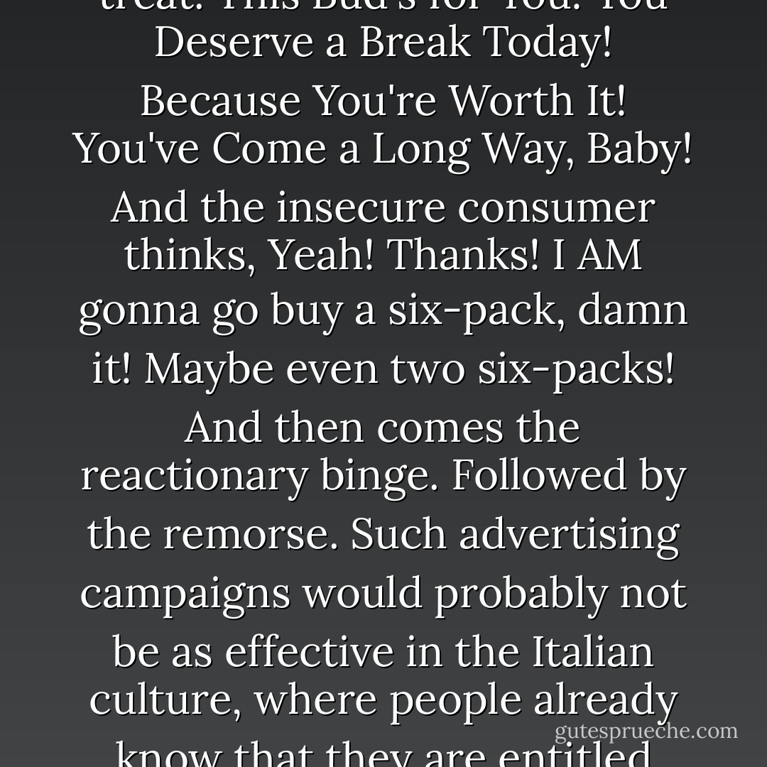 This is very American, too - the insecurity about whether we have earned our happiness. Planet Advertising in America orbits completely around the need to convince the uncertain consumer that yes, you have actually warranted a special treat. This Bud's for You! You Deserve a Break Today! Because You're Worth It! You've Come a Long Way, Baby! And the insecure consumer thinks, Yeah! Thanks! I AM gonna go buy a six-pack, damn it! Maybe even two six-packs! And then comes the reactionary binge. Followed by the remorse. Such advertising campaigns would probably not be as effective in the Italian culture, where people already know that they are entitled enjoyment in this life. The reply in Italy to "You Deserve a Break Today" would probably be, Yeah, no duh. That's why I'm planning on taking a break at noon, to go over to you house and sleep with your wife. - Elizabeth Gilbert