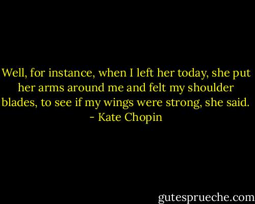 Well, for instance, when I left her today, she put her arms around me and felt my shoulder blades, to see if my wings were strong, she said. - Kate Chopin