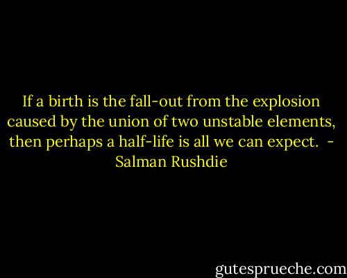 If a birth is the fall-out from the explosion caused by the union of two unstable elements, then perhaps a half-life is all we can expect.  - Salman Rushdie