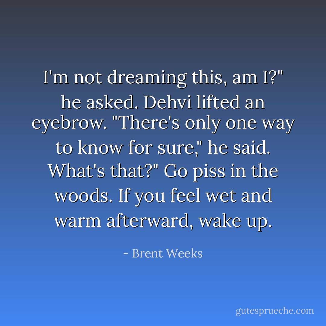 I'm not dreaming this, am I?" he asked.<br />Dehvi lifted an eyebrow. "There's only one way to know for sure," he said.<br />What's that?"<br />Go piss in the woods. If you feel wet and warm afterward, wake up. - Brent Weeks