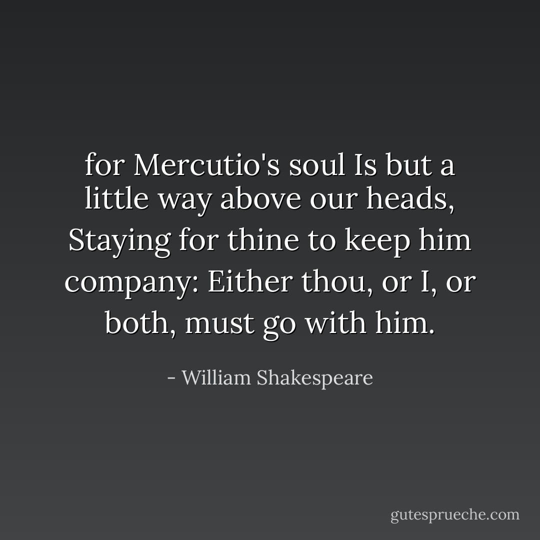 for Mercutio's soul<br />Is but a little way above our heads,<br />Staying for thine to keep him company:<br />Either thou, or I, or both, must go with him. - William Shakespeare