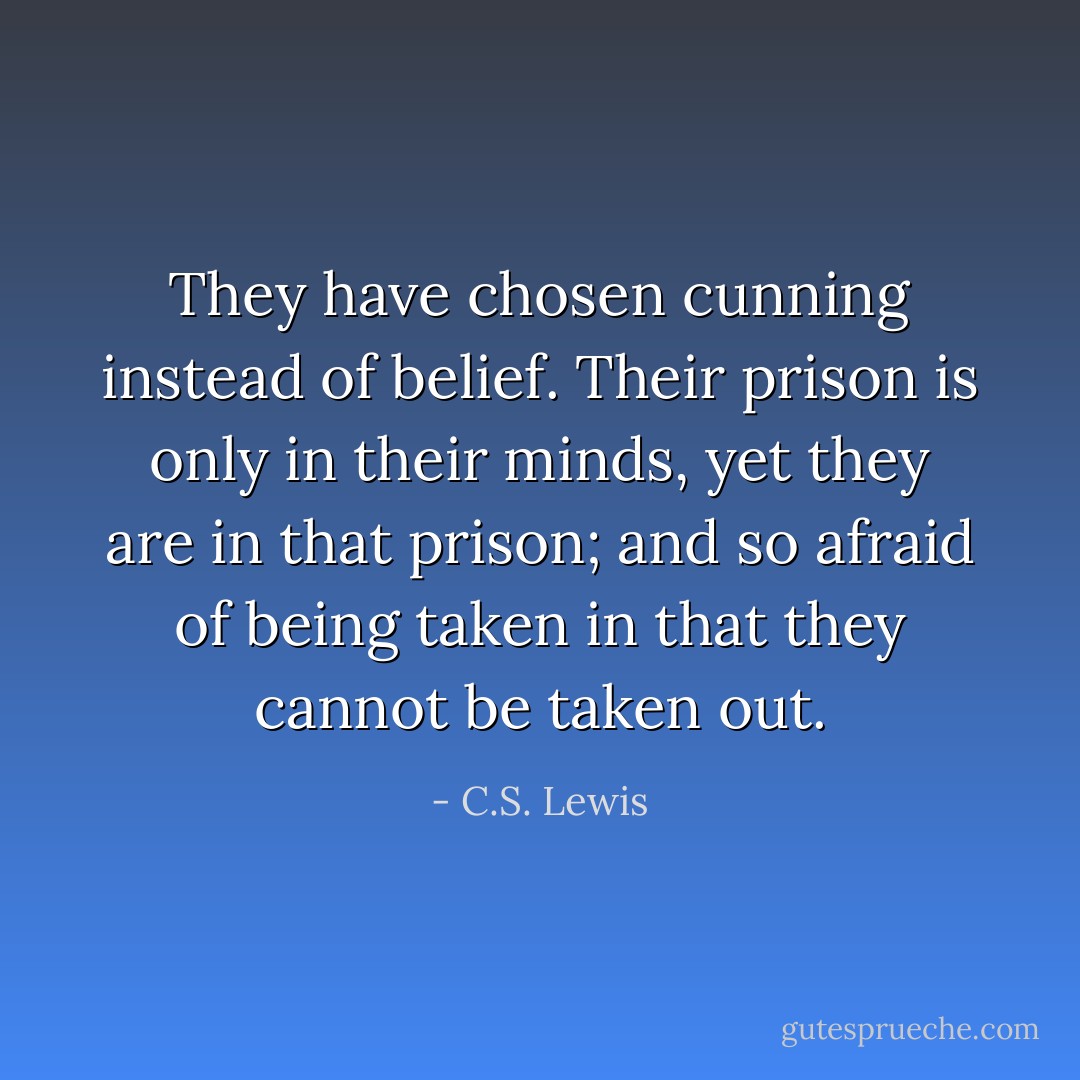 They have chosen cunning instead of belief. Their prison is only in their minds, yet they are in that prison; and so afraid of being taken in that they cannot be taken out. - C.S. Lewis