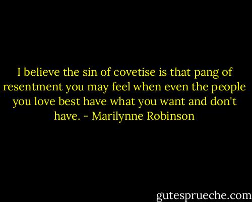 I believe the sin of covetise is that pang of resentment you may feel when even the people you love best have what you want and don't have. - Marilynne Robinson