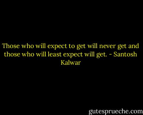 Those who will expect to get will never get and those who will least expect will get. - Santosh Kalwar