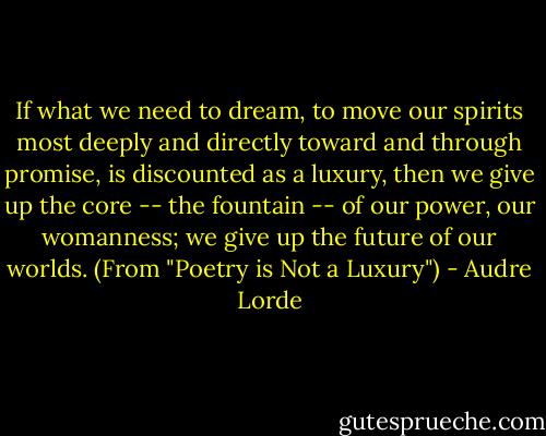 If what we need to dream, to move our spirits most deeply and directly toward and through promise, is discounted as a luxury, then we give up the core -- the fountain -- of our power, our womanness; we give up the future of our worlds. (From "Poetry is Not a Luxury") - Audre Lorde