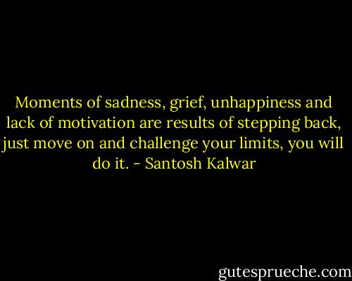 Moments of sadness, grief, unhappiness and lack of motivation are results of stepping back, just move on and challenge your limits, you will do it. - Santosh Kalwar