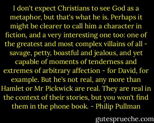 I don't expect Christians to see God as a metaphor, but that's what he is. Perhaps it might be clearer to call him a character in fiction, and a very interesting one too: one of the greatest and most complex villains of all - savage, petty, boastful and jealous, and yet capable of moments of tenderness and extremes of arbitrary affection - for David, for example. But he's not real, any more than Hamlet or Mr Pickwick are real. They are real in the context of their stories, but you won't find them in the phone book. - Philip Pullman