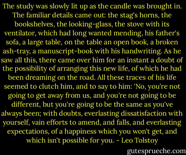 The study was slowly lit up as the candle was brought in. The familiar details came out: the stag's horns, the bookshelves, the looking-glass, the stove with its ventilator, which had long wanted mending, his father's sofa, a large table, on the table an open book, a broken ash-tray, a manuscript-book with his handwriting. As he saw all this, there came over him for an instant a doubt of the possibility of arranging this new life, of which he had been dreaming on the road. All these traces of his life seemed to clutch him, and to say to him: 'No, you're not going to get away from us, and you're not going to be different, but you're going to be the same as you've always been; with doubts, everlasting dissatisfaction with yourself, vain efforts to amend, and falls, and everlasting expectations, of a happiness which you won't get, and which isn't possible for you. - Leo Tolstoy