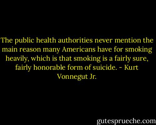 The public health authorities never mention the main reason many Americans have for smoking heavily, which is that smoking is a fairly sure, fairly honorable form of suicide. - Kurt Vonnegut Jr.