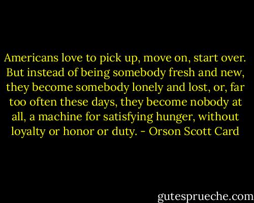 Americans love to pick up, move on, start over. But instead of being somebody fresh and new, they become somebody lonely and lost, or, far too often these days, they become nobody at all, a machine for satisfying hunger, without loyalty or honor or duty. - Orson Scott Card