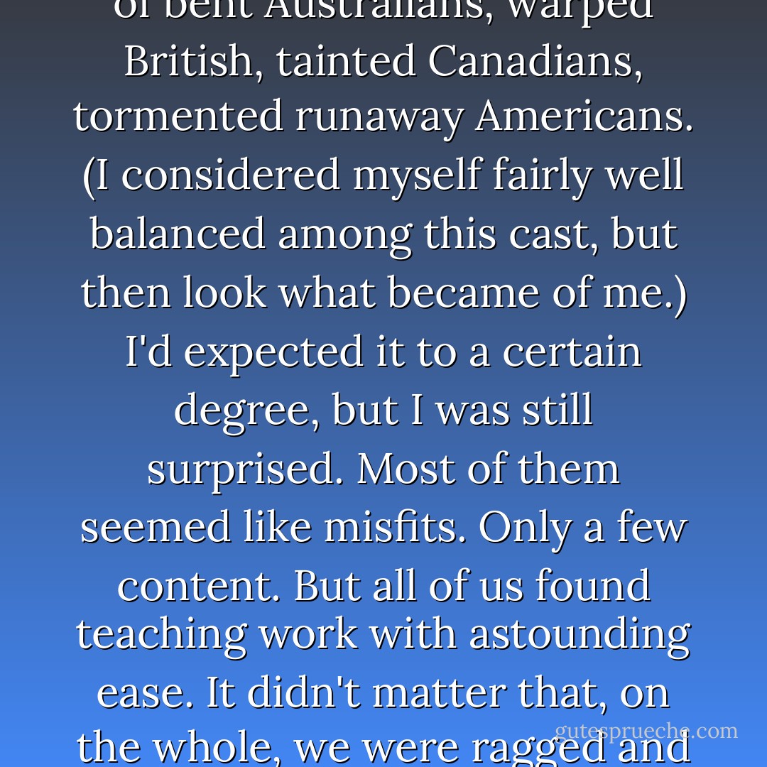 It was easy not to like the other foreigners. I wondered how I'd fallen in with such a band of freaks. There were so many odd, wandering types--a host of bent Australians, warped British, tainted Canadians, tormented runaway Americans. (I considered myself fairly well balanced among this cast, but then look what became of me.) I'd expected it to a certain degree, but I was still surprised. Most of them seemed like misfits. Only a few content. But all of us found teaching work with astounding ease. It didn't matter that, on the whole, we were ragged and suspect because the demand for English in Korea was so great that almost anyone was accepted. - Cullen Thomas