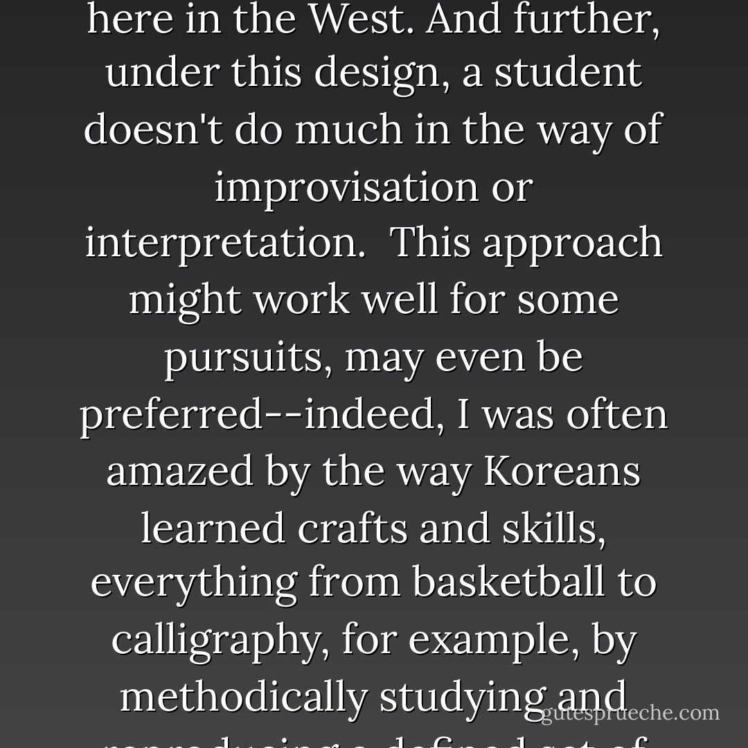 Every day the same things came up; the work was never done, and the tedium of it began to weigh on me. Part of what made English a difficult subject for Korean students was the lack of a more active principle in their learning. They were accustomed to receiving, recording, and memorizing. That's the Confucian mode. As a student, you're not supposed to question a teacher; you should avoid asking for explanations because that might reveal a lack of knowledge, which can be seen as an insult to the teacher's efforts. You don't have an open, free exchange with teachers as we often have here in the West. And further, under this design, a student doesn't do much in the way of improvisation or interpretation.<br /><br />This approach might work well for some pursuits, may even be preferred--indeed, I was often amazed by the way Koreans learned crafts and skills, everything from basketball to calligraphy, for example, by methodically studying and reproducing a defined set of steps (a BBC report explained how the North Korean leader Kim Jong Il had his minions rigorously study the pizza-making techniques used by Italian chefs so that he could get a good pie at home, even as thousands of his subjects starved)--but foreign-language learning, the actual speaking component most of all, has to be more spontaneous and less rigid.<br /><br />We all saw this played out before our eyes and quickly discerned the problem. A student cannot hope to sit in a class and have a language handed over to him on sheets of paper. - Cullen Thomas