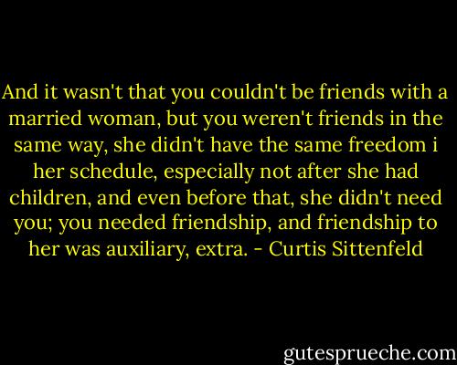 And it wasn't that you couldn't be friends with a married woman, but you weren't friends in the same way, she didn't have the same freedom i her schedule, especially not after she had children, and even before that, she didn't need you; you needed friendship, and friendship to her was auxiliary, extra. - Curtis Sittenfeld