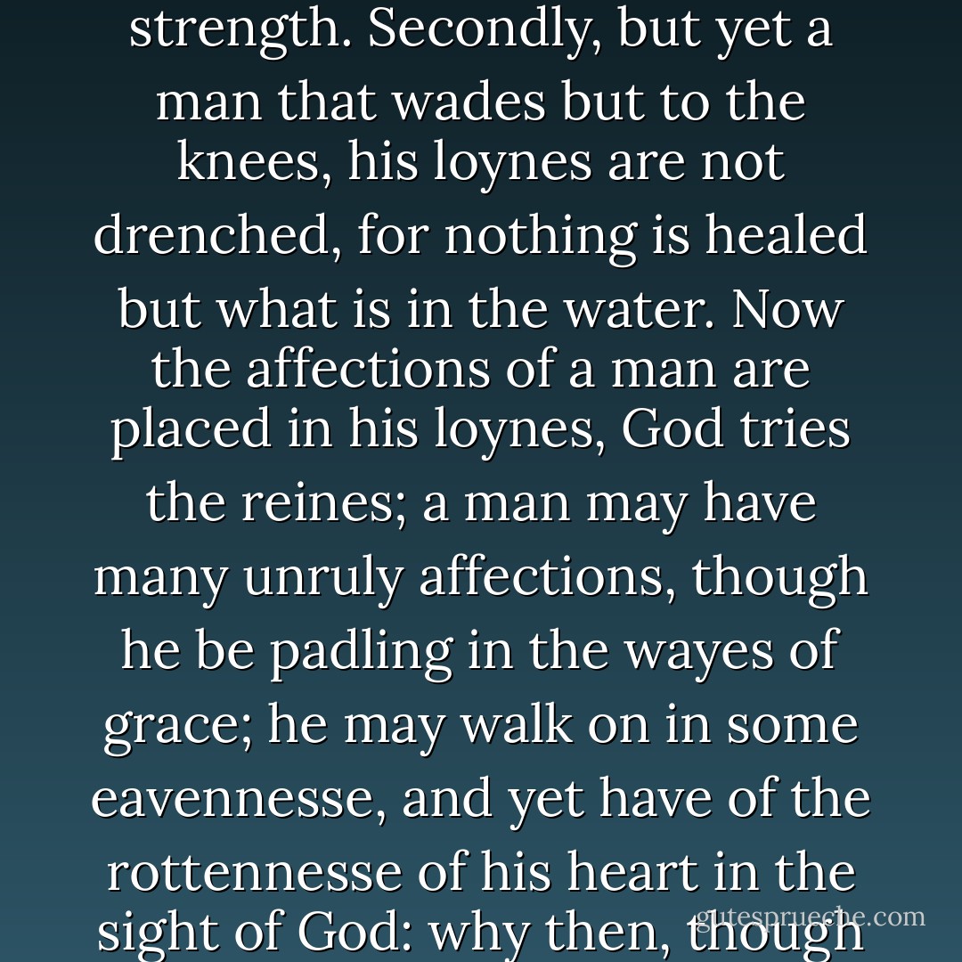 First a Christian wades in the rivers of God his grace up to the ankles, with some good frame of spirit; yet but weakly, for a man hath strength in his ankle bones... and yet may have but feeble knees.... So farre as you walk in the waters, so far are you healed; why then in the next place, he must wade till he come to the knees, goe a thousand Cubits, a mile further, and get more strenght to pray, and to walk on in your callings with more power and strength.<br />Secondly, but yet a man that wades but to the knees, his loynes are not drenched, for nothing is healed but what is in the water. Now the affections of a man are placed in his loynes, God tries the reines; a man may have many unruly affections, though he be padling in the wayes of grace; he may walk on in some eavennesse, and yet have of the rottennesse of his heart in the sight of God: why then, though hast waded but to the knees, and it is a mercy that thou art come so farre; but yet the loynes want healing, why, wade a mile further then; the grace of God yet comes too shallow in us, our passions are yet unmortified, so as we know not how to grieve in measure, our wrath is vehement and immoderate, you must therefore wade untill the loynes bee girt with a golden girdle; wade an-end,  - John Cotton