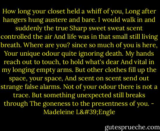 How long your closet held a whiff of you,<br />Long after hangers hung austere and bare.<br />I would walk in and suddenly the true<br />Sharp sweet sweat scent controlled the air<br />And life was in that small still living breath.<br />Where are you? since so much of you is here,<br />Your unique odour quite ignoring death.<br />My hands reach out to touch, to hold what's dear<br />And vital in my longing empty arms.<br />But other clothes fill up the space, your space,<br />And scent on scent send out strange false alarms.<br />Not of your odour there is not a trace.<br />But something unexpected still breaks through<br />The goneness to the presentness of you. - Madeleine L'Engle