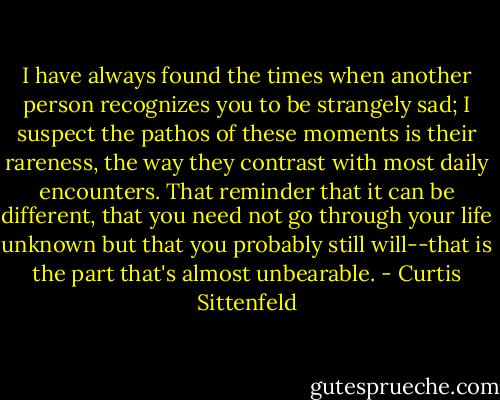 I have always found the times when another person recognizes you to be strangely sad; I suspect the pathos of these moments is their rareness, the way they contrast with most daily encounters. That reminder that it can be different, that you need not go through your life unknown but that you probably still will--that is the part that's almost unbearable. - Curtis Sittenfeld