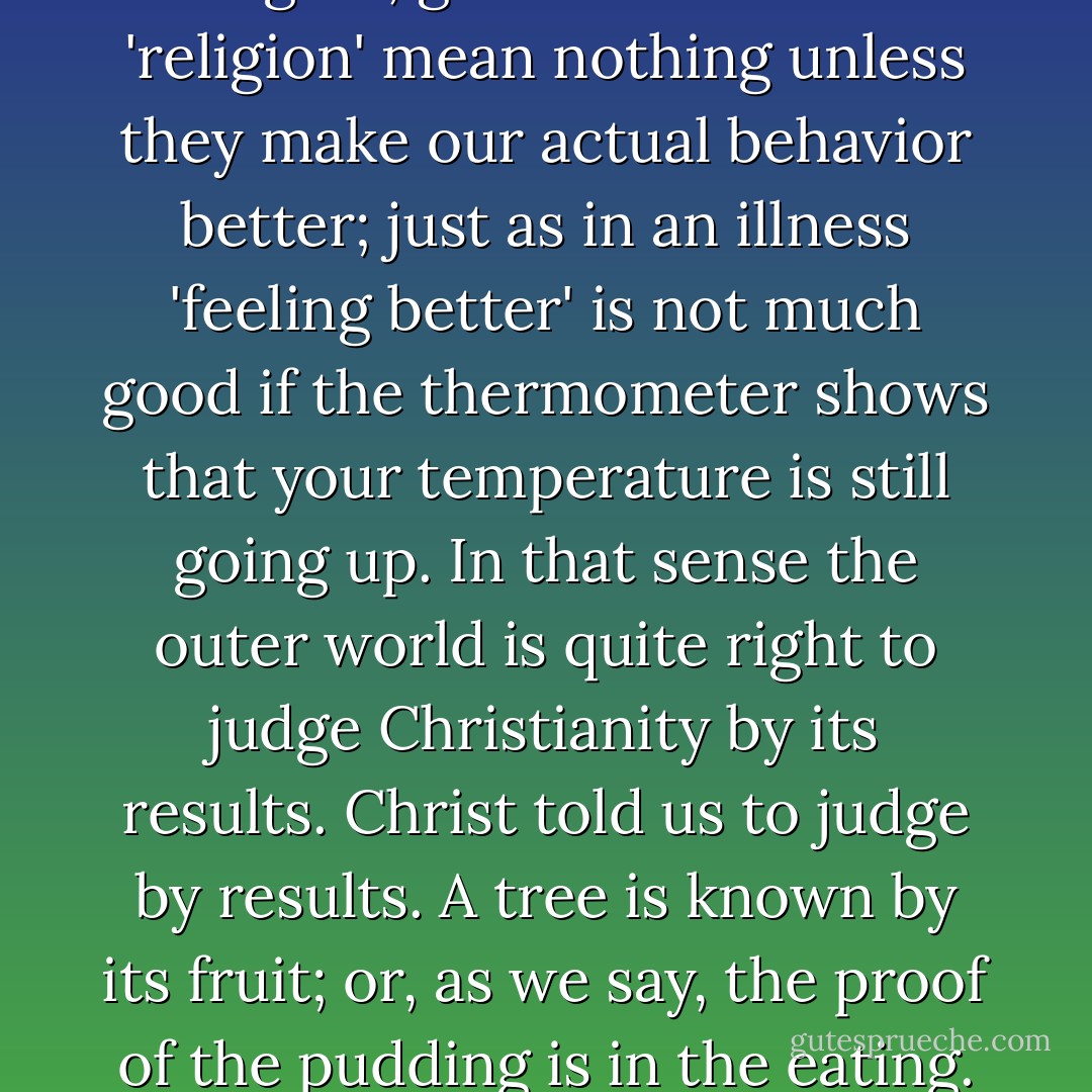 If conversion to Christianity makes no improvement in a man's outward actions – if he continues to be just a snobbish or spiteful or envious or ambitious as he was before – then I think we must suspect that his 'conversion' was largely imaginary; and after one's original conversion, every time one thinks one has made an advance, that is the test to apply. Fine feelings, new insights, greater interest in 'religion' mean nothing unless they make our actual behavior better; just as in an illness 'feeling better' is not much good if the thermometer shows that your temperature is still going up. In that sense the outer world is quite right to judge Christianity by its results. Christ told us to judge by results. A tree is known by its fruit; or, as we say, the proof of the pudding is in the eating. When we Christians behave badly, or fail to behave well, we are making Christianity unbelievable to the outside world. The war-time posters told us that Careless Talk costs Lives. It is equally true that Careless Lives cost Talk. Our careless lives set the outer world taking; and we give them grounds for talking in a way that throws doubt on the truth of Christianity itself. - C.S. Lewis