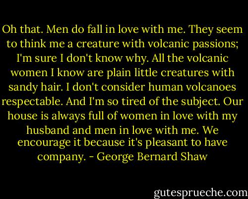 Oh that. Men do fall in love with me. They seem to think me a creature with volcanic passions; I'm sure I don't know why. All the volcanic women I know are plain little creatures with sandy hair. I don't consider human volcanoes respectable. And I'm so tired of the subject. Our house is always full of women in love with my husband and men in love with me. We encourage it because it's pleasant to have company. - George Bernard Shaw