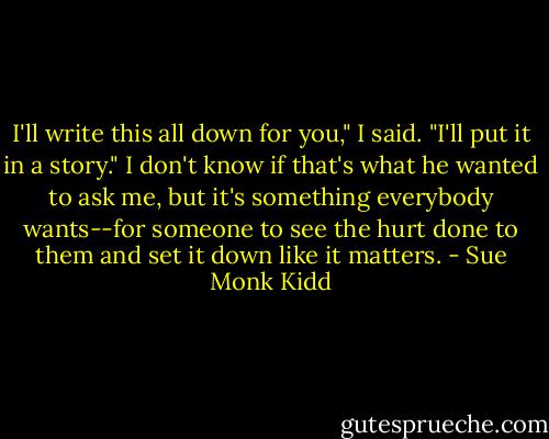 I'll write this all down for you," I said. "I'll put it in a story." I don't know if that's what he wanted to ask me, but it's something everybody wants--for someone to see the hurt done to them and set it down like it matters. - Sue Monk Kidd