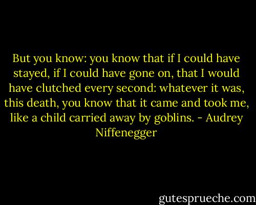 But you know: you know that if I could have stayed, if I could have gone on, that I would have clutched every second: whatever it was, this death, you know that it came and took me, like a child carried away by goblins. - Audrey Niffenegger