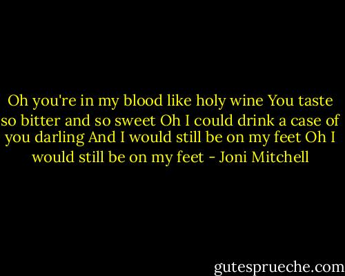 Oh you're in my blood like holy wine<br />You taste so bitter and so sweet<br />Oh I could drink a case of you darling<br />And I would still be on my feet<br />Oh I would still be on my feet - Joni Mitchell