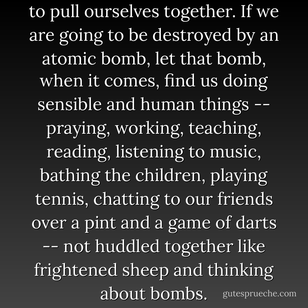The first action to be taken is to pull ourselves together. If we are going to be destroyed by an atomic bomb, let that bomb, when it comes, find us doing sensible and human things -- praying, working, teaching, reading, listening to music, bathing the children, playing tennis, chatting to our friends over a pint and a game of darts -- not huddled together like frightened sheep and thinking about bombs. - C.S. Lewis